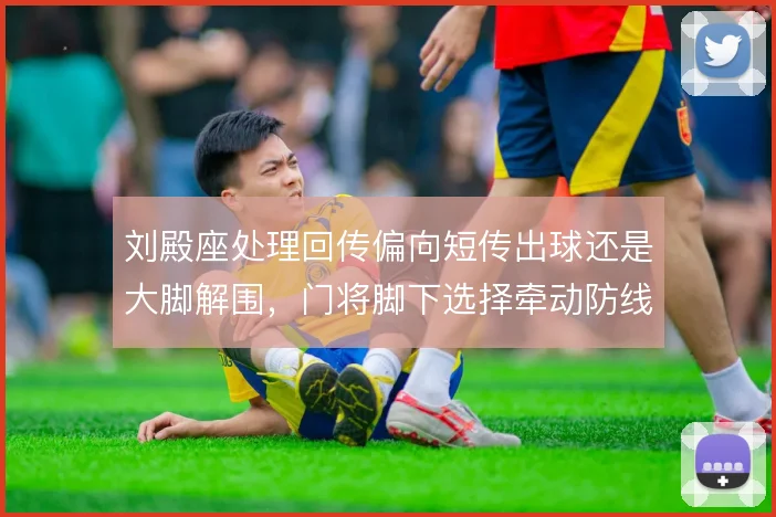 刘殿座处理回传偏向短传出球还是大脚解围,门将脚下选择牵动防线站位