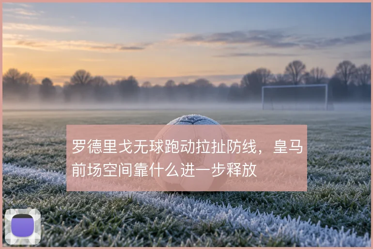 罗德里戈无球跑动拉扯防线，皇马前场空间靠什么进一步释放