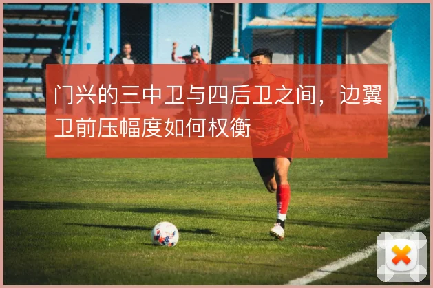 门兴的三中卫与四后卫之间,边翼卫前压幅度如何权衡