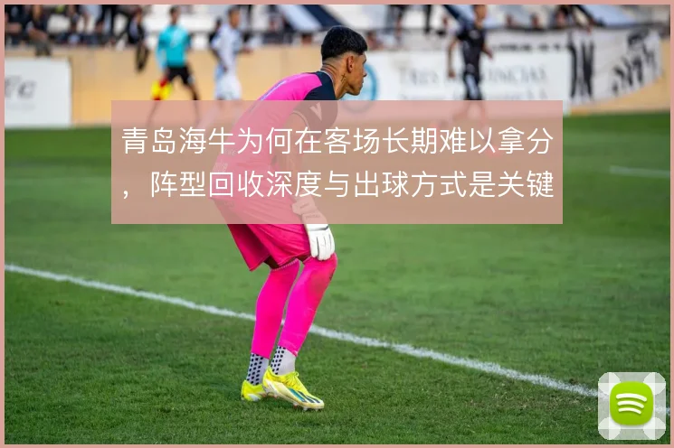 青岛海牛为何在客场长期难以拿分，阵型回收深度与出球方式是关键症结