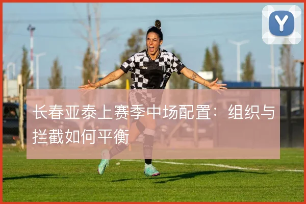 长春亚泰上赛季中场配置:组织与拦截如何平衡