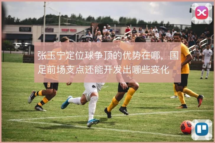 张玉宁定位球争顶的优势在哪，国足前场支点还能开发出哪些变化