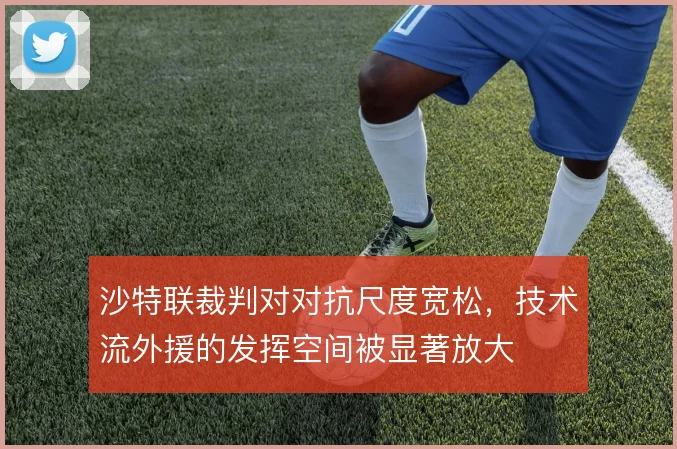 沙特联裁判对对抗尺度宽松,技术流外援的发挥空间被显著放大