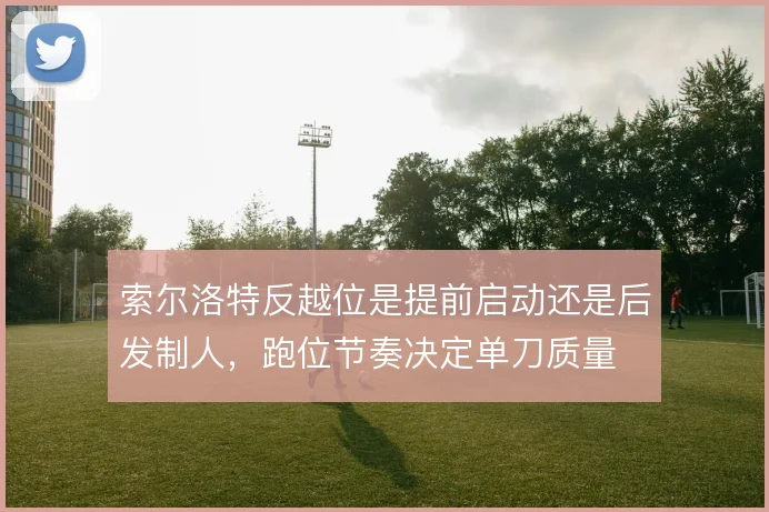 索尔洛特反越位是提前启动还是后发制人，跑位节奏决定单刀质量