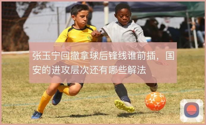 张玉宁回撤拿球后锋线谁前插,国安的进攻层次还有哪些解法